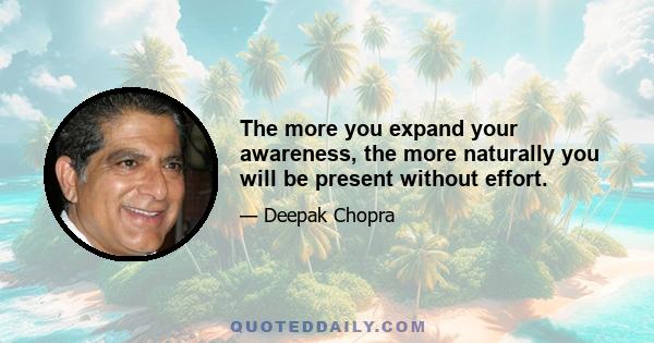 The more you expand your awareness, the more naturally you will be present without effort.