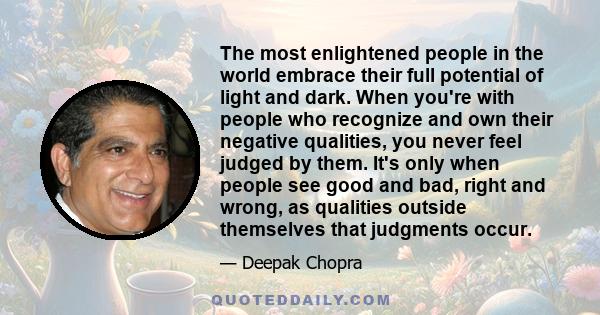 The most enlightened people in the world embrace their full potential of light and dark. When you're with people who recognize and own their negative qualities, you never feel judged by them. It's only when people see