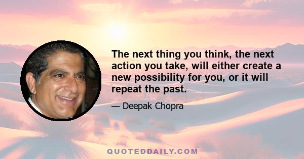 The next thing you think, the next action you take, will either create a new possibility for you, or it will repeat the past.