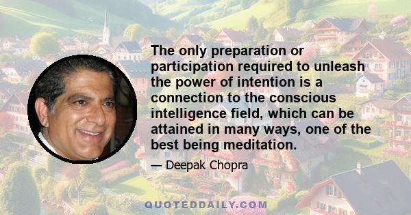 The only preparation or participation required to unleash the power of intention is a connection to the conscious intelligence field, which can be attained in many ways, one of the best being meditation.