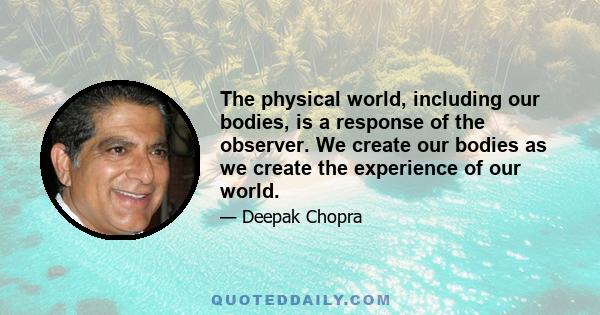 The physical world, including our bodies, is a response of the observer. We create our bodies as we create the experience of our world.