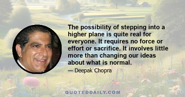 The possibility of stepping into a higher plane is quite real for everyone. It requires no force or effort or sacrifice. It involves little more than changing our ideas about what is normal.