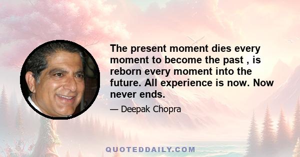 The present moment dies every moment to become the past , is reborn every moment into the future. All experience is now. Now never ends.