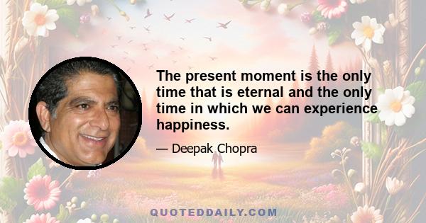 The present moment is the only time that is eternal and the only time in which we can experience happiness.