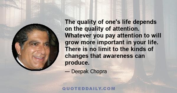 The quality of one's life depends on the quality of attention. Whatever you pay attention to will grow more important in your life. There is no limit to the kinds of changes that awareness can produce.