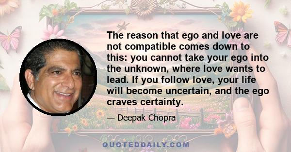 The reason that ego and love are not compatible comes down to this: you cannot take your ego into the unknown, where love wants to lead. If you follow love, your life will become uncertain, and the ego craves certainty.