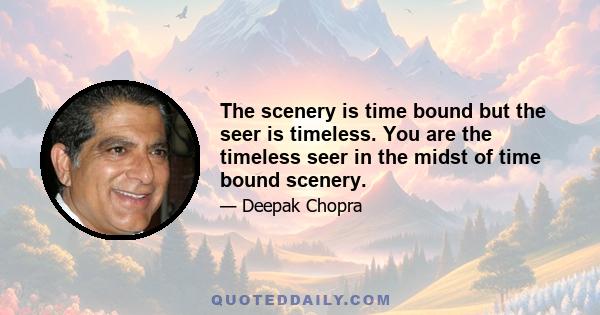 The scenery is time bound but the seer is timeless. You are the timeless seer in the midst of time bound scenery.