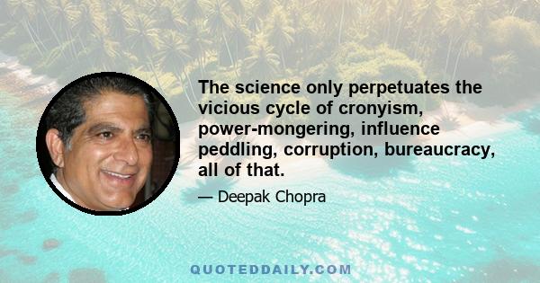 The science only perpetuates the vicious cycle of cronyism, power-mongering, influence peddling, corruption, bureaucracy, all of that.