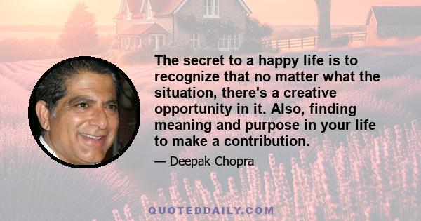 The secret to a happy life is to recognize that no matter what the situation, there's a creative opportunity in it. Also, finding meaning and purpose in your life to make a contribution.