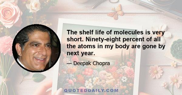 The shelf life of molecules is very short. Ninety-eight percent of all the atoms in my body are gone by next year.