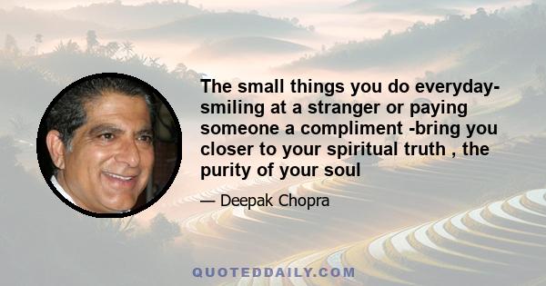 The small things you do everyday- smiling at a stranger or paying someone a compliment -bring you closer to your spiritual truth , the purity of your soul