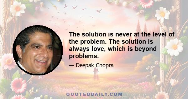 The solution is never at the level of the problem. The solution is always love, which is beyond problems.