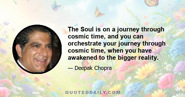 The Soul is on a journey through cosmic time, and you can orchestrate your journey through cosmic time, when you have awakened to the bigger reality.