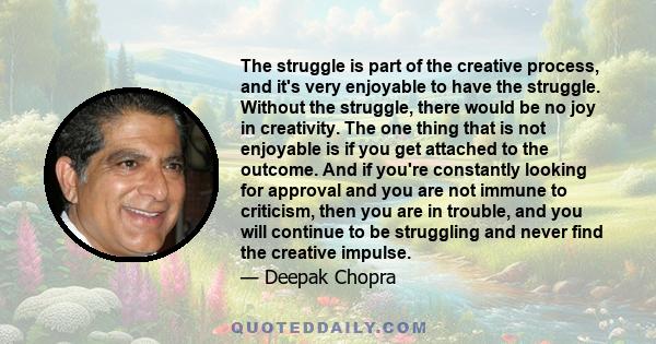 The struggle is part of the creative process, and it's very enjoyable to have the struggle. Without the struggle, there would be no joy in creativity. The one thing that is not enjoyable is if you get attached to the