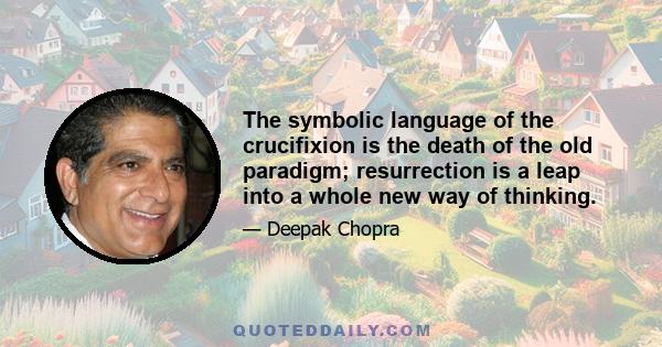 The symbolic language of the crucifixion is the death of the old paradigm; resurrection is a leap into a whole new way of thinking.