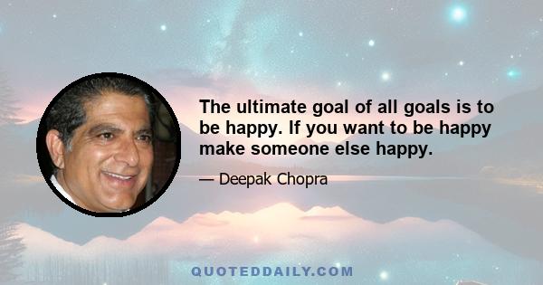 The ultimate goal of all goals is to be happy. If you want to be happy make someone else happy.