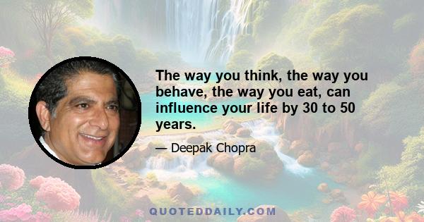 The way you think, the way you behave, the way you eat, can influence your life by 30 to 50 years.