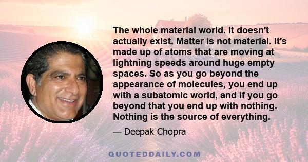 The whole material world. It doesn't actually exist. Matter is not material. It's made up of atoms that are moving at lightning speeds around huge empty spaces. So as you go beyond the appearance of molecules, you end