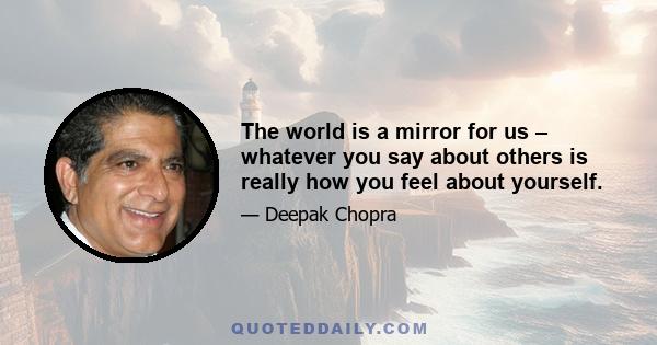 The world is a mirror for us – whatever you say about others is really how you feel about yourself.