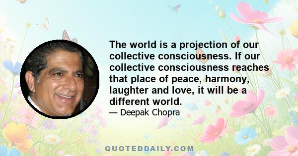 The world is a projection of our collective consciousness. If our collective consciousness reaches that place of peace, harmony, laughter and love, it will be a different world.