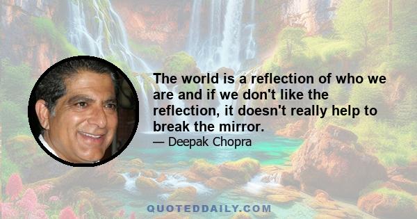 The world is a reflection of who we are and if we don't like the reflection, it doesn't really help to break the mirror.