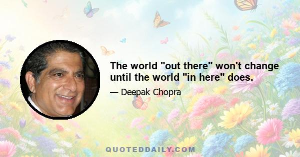 The world out there won't change until the world in here does.