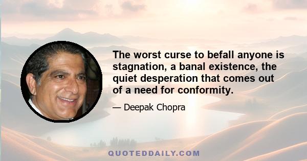 The worst curse to befall anyone is stagnation, a banal existence, the quiet desperation that comes out of a need for conformity.