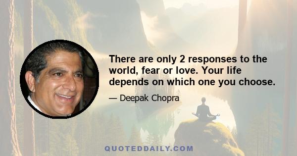 There are only 2 responses to the world, fear or love. Your life depends on which one you choose.