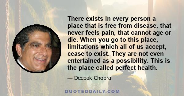 There exists in every person a place that is free from disease, that never feels pain, that cannot age or die. When you go to this place, limitations which all of us accept, cease to exist. They are not even entertained 