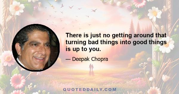 There is just no getting around that turning bad things into good things is up to you.