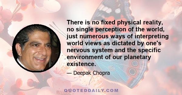 There is no fixed physical reality, no single perception of the world, just numerous ways of interpreting world views as dictated by one's nervous system and the specific environment of our planetary existence.