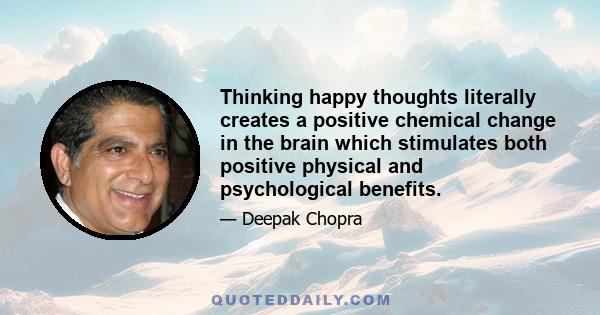 Thinking happy thoughts literally creates a positive chemical change in the brain which stimulates both positive physical and psychological benefits.