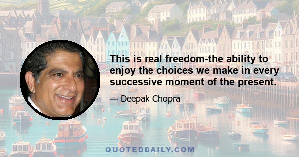 This is real freedom-the ability to enjoy the choices we make in every successive moment of the present.