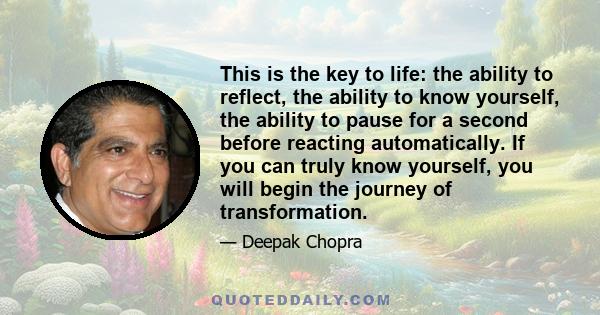 This is the key to life: the ability to reflect, the ability to know yourself, the ability to pause for a second before reacting automatically. If you can truly know yourself, you will begin the journey of