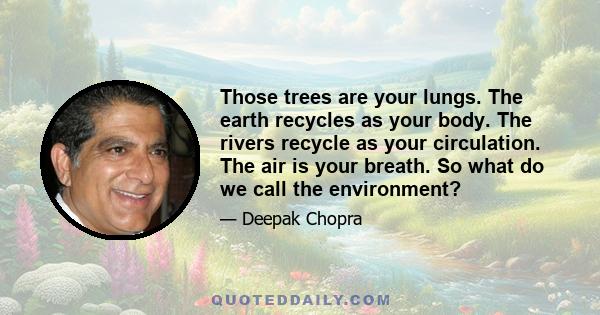 Those trees are your lungs. The earth recycles as your body. The rivers recycle as your circulation. The air is your breath. So what do we call the environment?