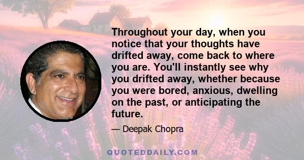 Throughout your day, when you notice that your thoughts have drifted away, come back to where you are. You'll instantly see why you drifted away, whether because you were bored, anxious, dwelling on the past, or