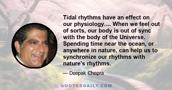 Tidal rhythms have an effect on our physiology.... When we feel out of sorts, our body is out of sync with the body of the Universe. Spending time near the ocean, or anywhere in nature, can help us to synchronize our