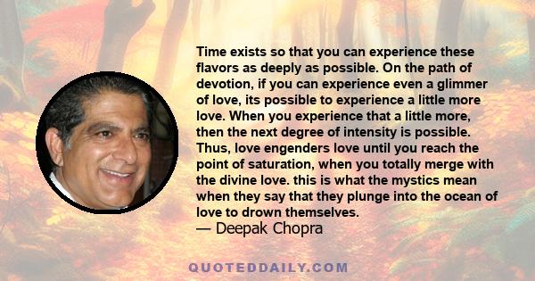 Time exists so that you can experience these flavors as deeply as possible. On the path of devotion, if you can experience even a glimmer of love, its possible to experience a little more love. When you experience that