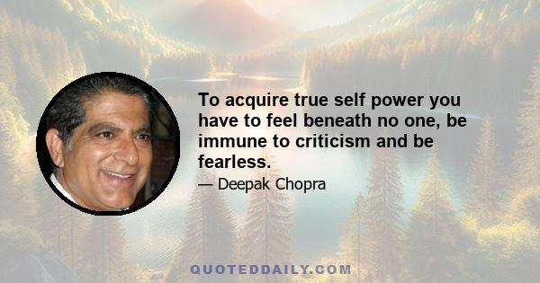 To acquire true self power you have to feel beneath no one, be immune to criticism and be fearless.