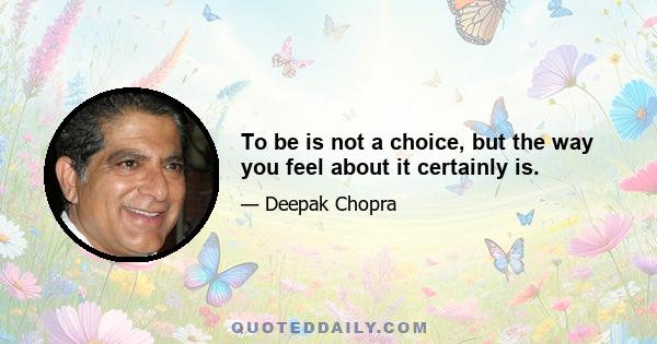 To be is not a choice, but the way you feel about it certainly is.