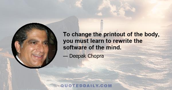 To change the printout of the body, you must learn to rewrite the software of the mind.