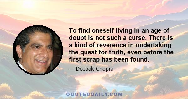 To find oneself living in an age of doubt is not such a curse. There is a kind of reverence in undertaking the quest for truth, even before the first scrap has been found.