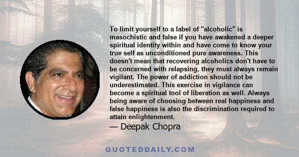 To limit yourself to a label of alcoholic is masochistic and false if you have awakened a deeper spiritual identity within and have come to know your true self as unconditioned pure awareness. This doesn't mean that