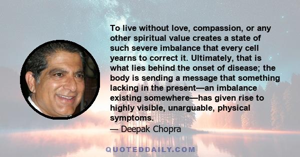 To live without love, compassion, or any other spiritual value creates a state of such severe imbalance that every cell yearns to correct it. Ultimately, that is what lies behind the onset of disease; the body is