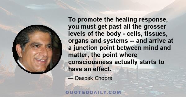 To promote the healing response, you must get past all the grosser levels of the body - cells, tissues, organs and systems -- and arrive at a junction point between mind and matter, the point where consciousness