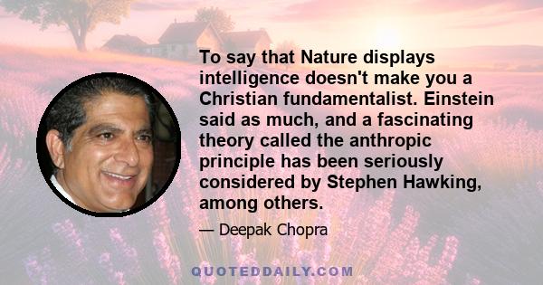 To say that Nature displays intelligence doesn't make you a Christian fundamentalist. Einstein said as much, and a fascinating theory called the anthropic principle has been seriously considered by Stephen Hawking,