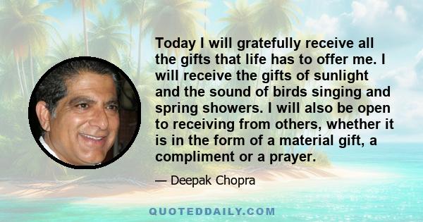 Today I will gratefully receive all the gifts that life has to offer me. I will receive the gifts of sunlight and the sound of birds singing and spring showers. I will also be open to receiving from others, whether it