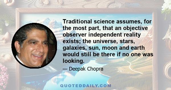 Traditional science assumes, for the most part, that an objective observer independent reality exists; the universe, stars, galaxies, sun, moon and earth would still be there if no one was looking.