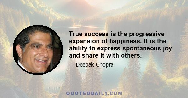 True success is the progressive expansion of happiness. It is the ability to express spontaneous joy and share it with others.