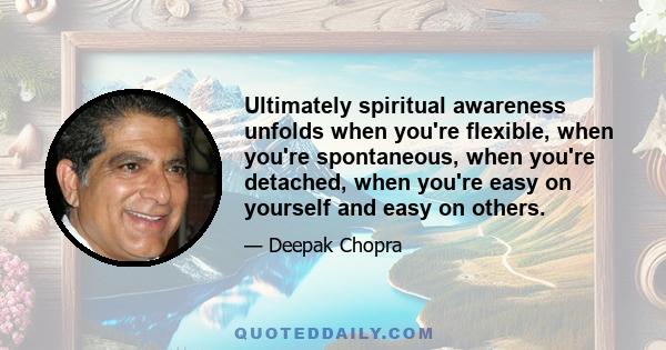 Ultimately spiritual awareness unfolds when you're flexible, when you're spontaneous, when you're detached, when you're easy on yourself and easy on others.